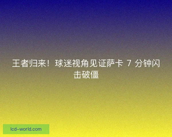 王者归来！球迷视角见证萨卡 7 分钟闪击破僵
