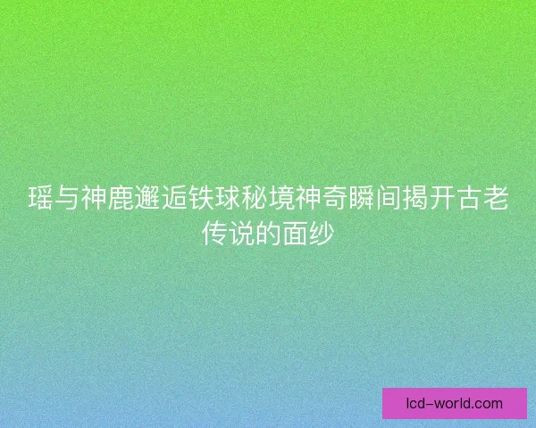 瑶与神鹿邂逅铁球秘境神奇瞬间揭开古老传说的面纱