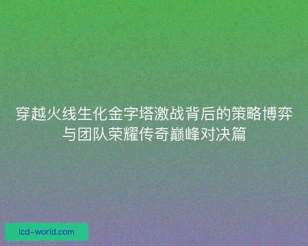 穿越火线生化金字塔激战背后的策略博弈与团队荣耀传奇巅峰对决篇