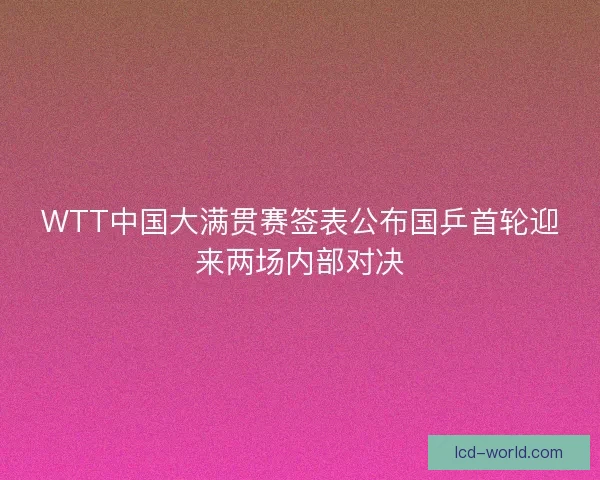 WTT中国大满贯赛签表公布国乒首轮迎来两场内部对决