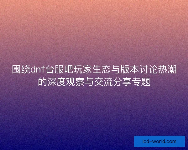 围绕dnf台服吧玩家生态与版本讨论热潮的深度观察与交流分享专题