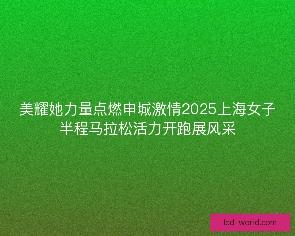 美耀她力量点燃申城激情2025上海女子半程马拉松活力开跑展风采