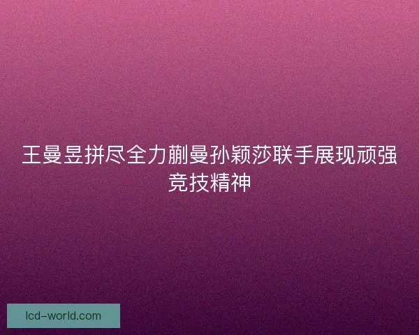 王曼昱拼尽全力蒯曼孙颖莎联手展现顽强竞技精神