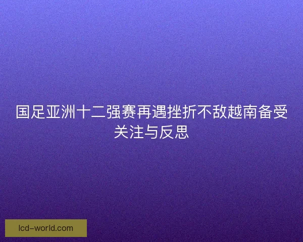 国足亚洲十二强赛再遇挫折不敌越南备受关注与反思