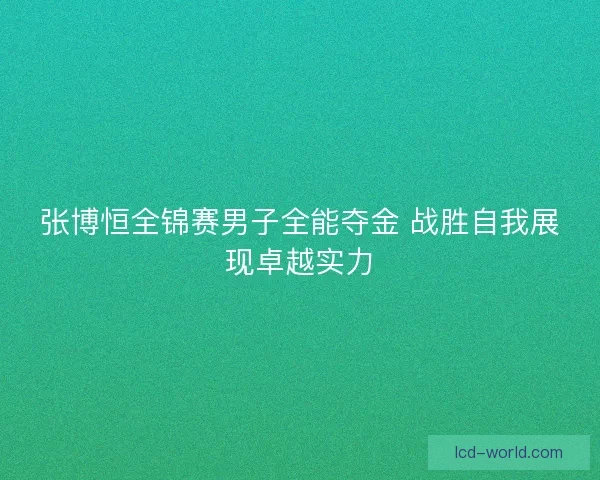张博恒全锦赛男子全能夺金 战胜自我展现卓越实力
